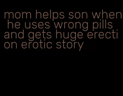 mom helps son when he uses wrong pills and gets huge erection erotic story