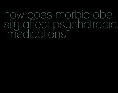 how does morbid obesity affect psychotropic medications