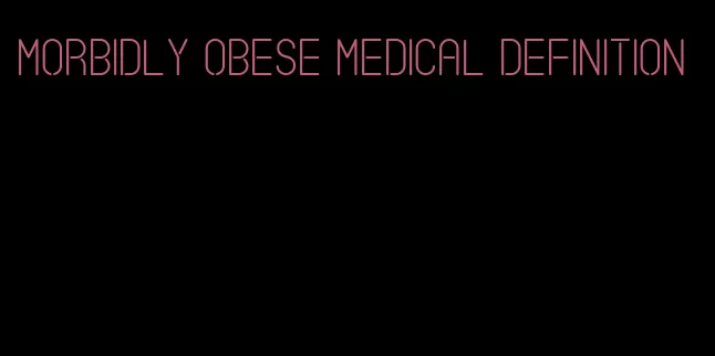 morbidly obese medical definition