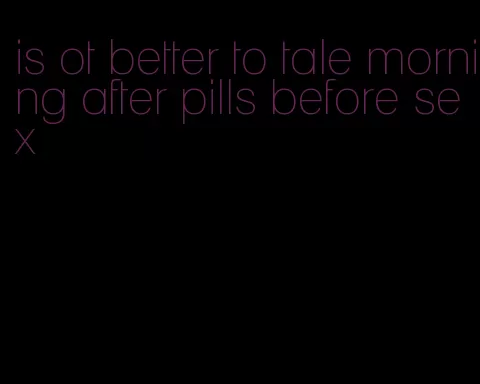 is ot better to tale morning after pills before sex