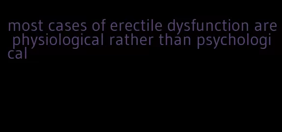 most cases of erectile dysfunction are physiological rather than psychological