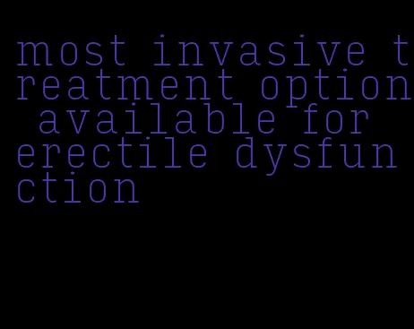 most invasive treatment option available for erectile dysfunction