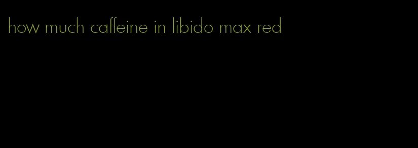 how much caffeine in libido max red