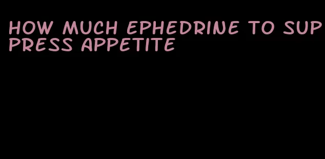 how much ephedrine to suppress appetite