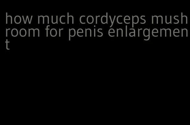 how much cordyceps mushroom for penis enlargement