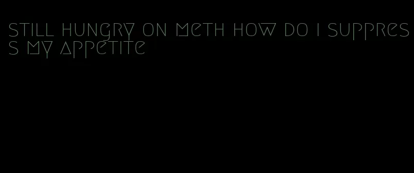 still hungry on meth how do i suppress my appetite