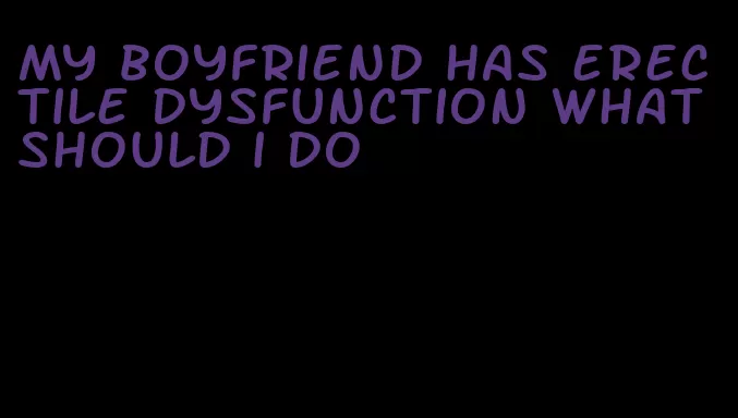 my boyfriend has erectile dysfunction what should i do