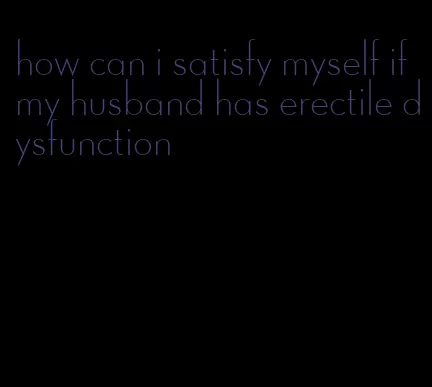 how can i satisfy myself if my husband has erectile dysfunction