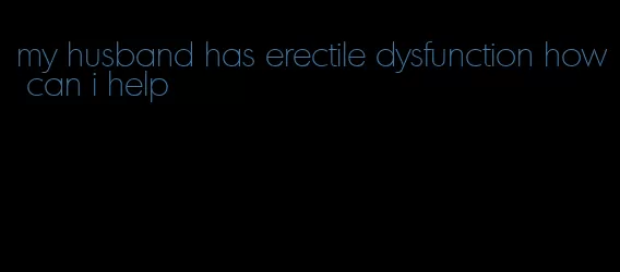 my husband has erectile dysfunction how can i help