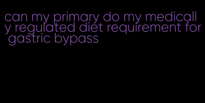 can my primary do my medically regulated diet requirement for gastric bypass