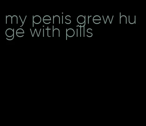 my penis grew huge with pills