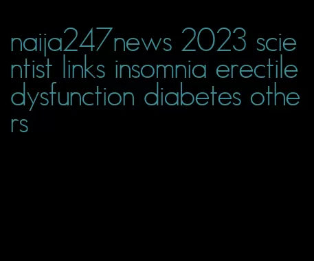 naija247news 2023 scientist links insomnia erectile dysfunction diabetes others