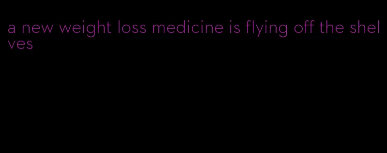 a new weight loss medicine is flying off the shelves