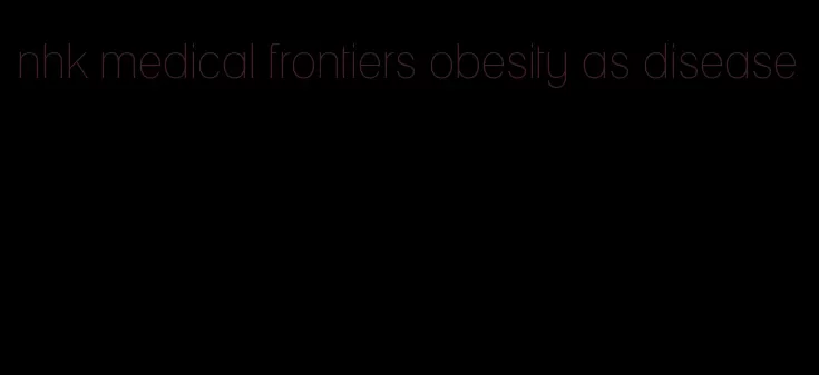 nhk medical frontiers obesity as disease