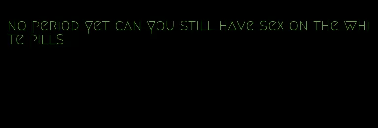 no period yet can you still have sex on the white pills