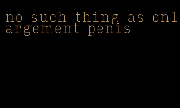 no such thing as enlargement penis