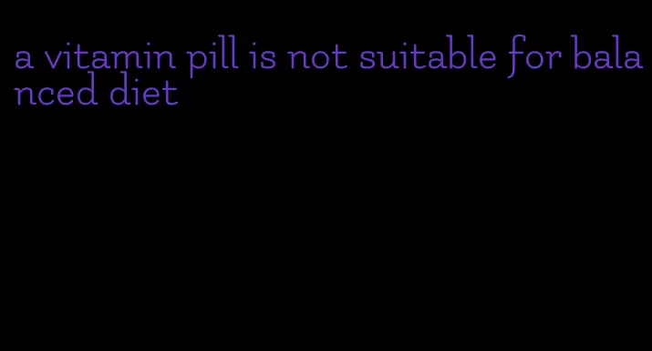 a vitamin pill is not suitable for balanced diet