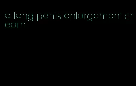 o long penis enlargement cream