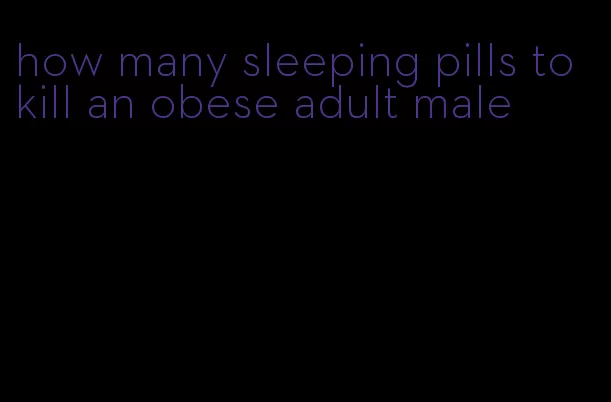 how many sleeping pills to kill an obese adult male