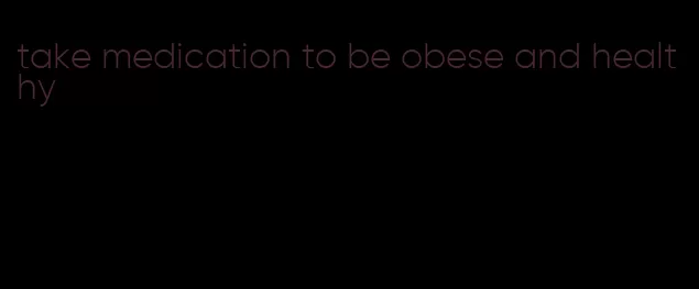 take medication to be obese and healthy