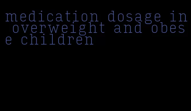 medication dosage in overweight and obese children