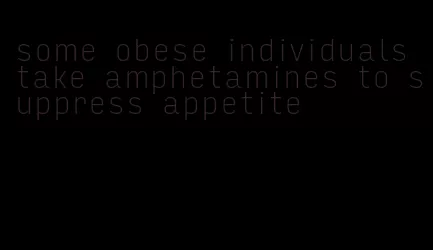 some obese individuals take amphetamines to suppress appetite