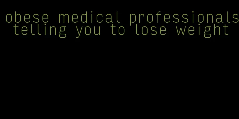 obese medical professionals telling you to lose weight