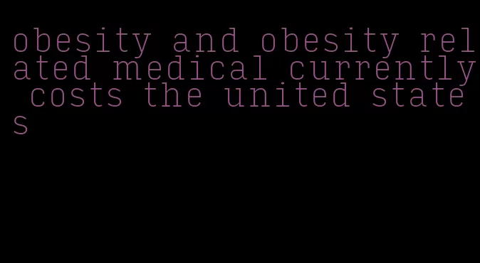 obesity and obesity related medical currently costs the united states