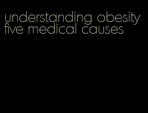 understanding obesity five medical causes