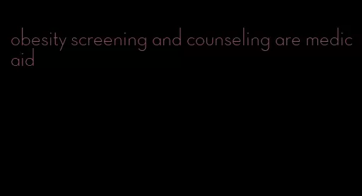 obesity screening and counseling are medicaid