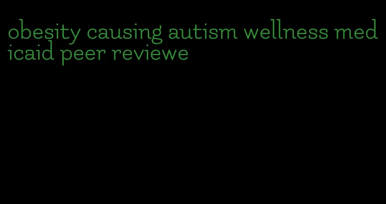 obesity causing autism wellness medicaid peer reviewe