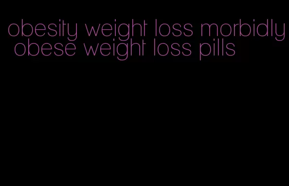 obesity weight loss morbidly obese weight loss pills