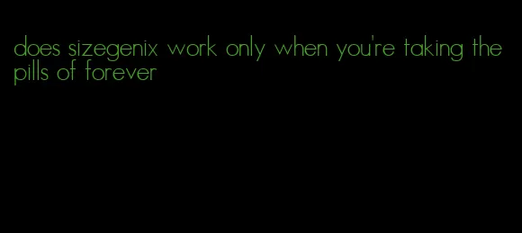 does sizegenix work only when you're taking the pills of forever