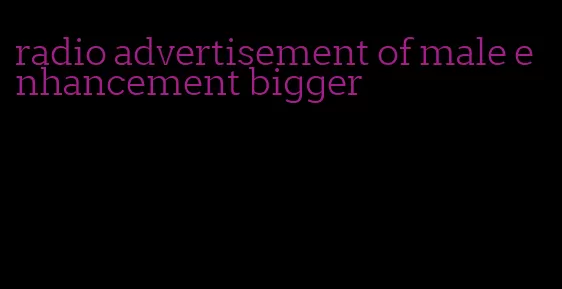 radio advertisement of male enhancement bigger