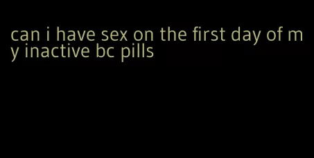 can i have sex on the first day of my inactive bc pills