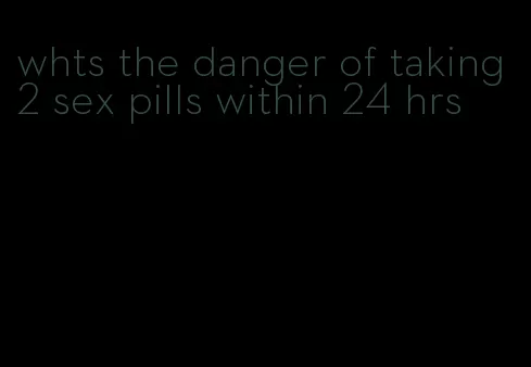 whts the danger of taking 2 sex pills within 24 hrs