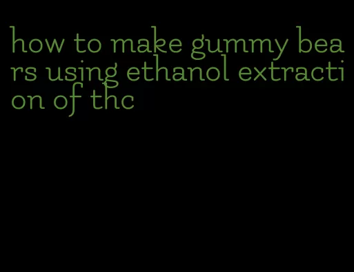 how to make gummy bears using ethanol extraction of thc