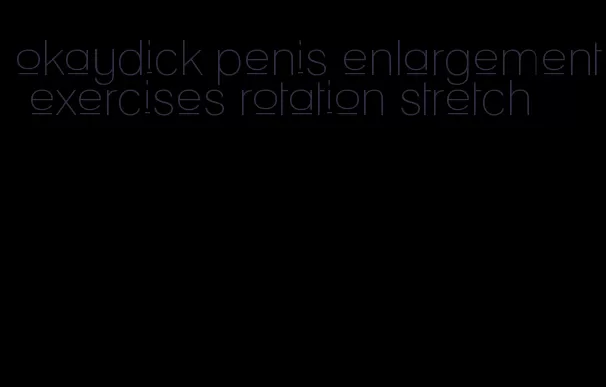 okaydick penis enlargement exercises rotation stretch