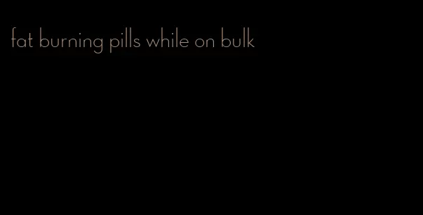 fat burning pills while on bulk