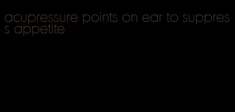 acupressure points on ear to suppress appetite