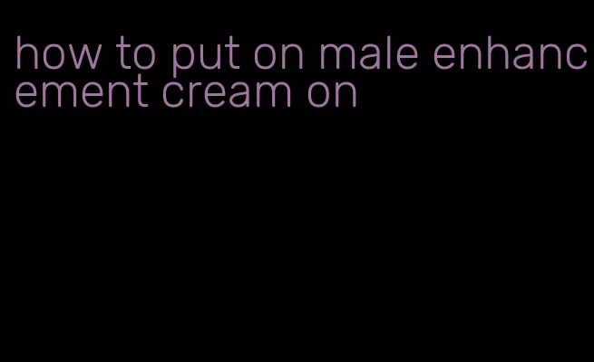 how to put on male enhancement cream on