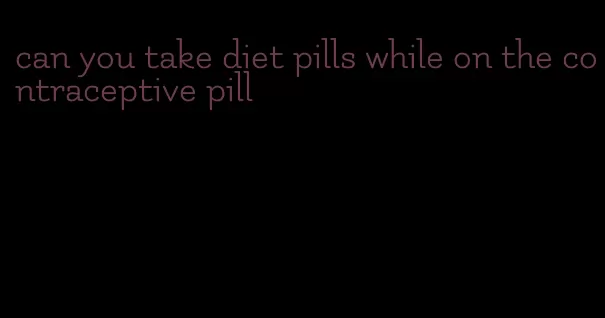 can you take diet pills while on the contraceptive pill