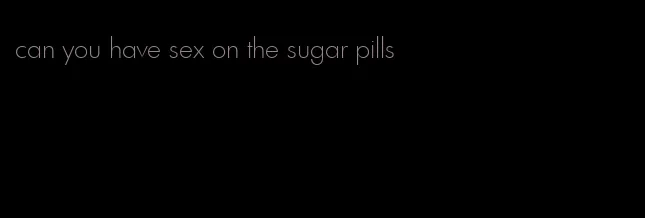 can you have sex on the sugar pills