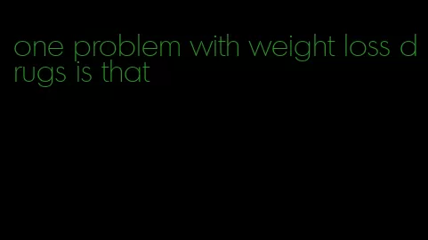 one problem with weight loss drugs is that