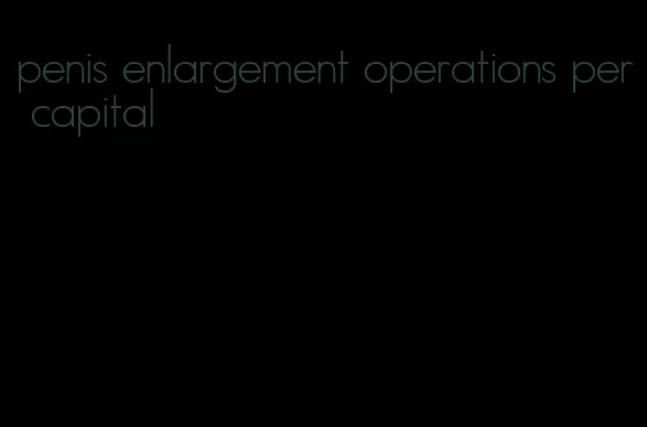 penis enlargement operations per capital