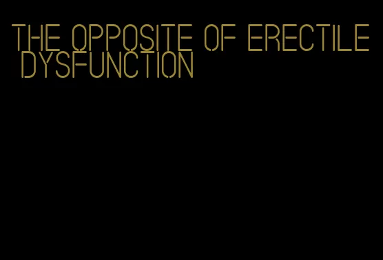 the opposite of erectile dysfunction