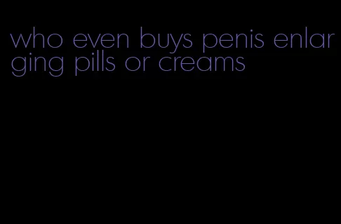 who even buys penis enlarging pills or creams