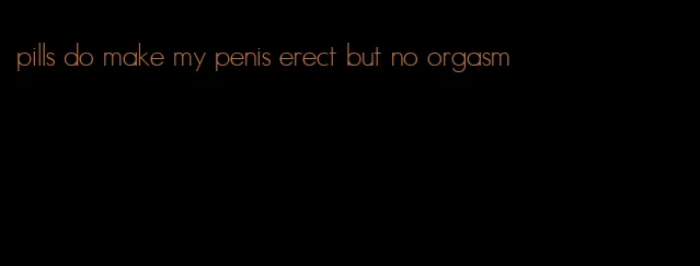 pills do make my penis erect but no orgasm