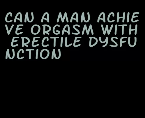 can a man achieve orgasm with erectile dysfunction