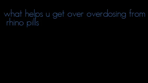 what helps u get over overdosing from rhino pills